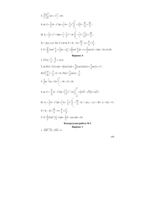 159
3.
2,54 4
3
11
3
63
x
dx x
x
= =∫ .
4. а)
2
2
2 3
2
2
1 8 32
(4 ) 4 2 8
3 3 3
S x dx x x
−
−
⎛ ⎞ ⎛ ⎞
= − = − = − =⎜ ⎟ ⎜ ⎟
⎝ ⎠ ⎝ ⎠
∫ ;
б)
1
1
2 3
1
1
1
1 1 22
( 4) 4 3 2
3 3 3
S x dx x x
−
−
⎛ ⎞ ⎛ ⎞
= − + = − + = − =⎜ ⎟ ⎜ ⎟
⎝ ⎠ ⎝ ⎠
∫ ;
S2 = y(x2–x1)= 3(1–(–1))=6; S = S1 – S2=
22 4 1
6 1
3 3 3
− = = .
5. S = 2 2
0
0 0 0
2cos 1 2 cos (cos2 1) 2 6,28
2 2
x x
dx x dx x dx
π π π
π⎛ ⎞
+ = + = π + + = π ≈⎜ ⎟
⎝ ⎠
∫ ∫ ∫ .
Вариант 4
1. F′(x) = 2
1 4
( )
3
f x
x
− = .
2. а) F(x) =
3 3
( ) 3 cos2 cos2 (2 ) sin 2
2 2
f x dx xdx xd x x C= = = +∫ ∫ ∫ ;
б) F
4
π⎛ ⎞
⎜ ⎟
⎝ ⎠
=
3
0
2
C+ = ; F(x) =
3 3
sin 2
2 2
x − .
3.
9
1 19
2 2
1
1
6 12 36 12 24x dx x
−
= = − =∫ .
4. а) ( )
3
3
2 3
3
3
1
(3 ) 3 3 3 3 2 4 3
3
S x dx x x
−
−
⎛ ⎞
= − = + = − =⎜ ⎟
⎝ ⎠
∫ ;
б)
1
1
2 3
1
1
1
1 16
(3 ) 3
3 3
S x dx x x
−
−
⎛ ⎞
= − = − =⎜ ⎟
⎝ ⎠
∫ . S2 = y(x2 – x1) = 2(1 –( –1)) = 4 ;
S = S1 – S2=
16 4 1
4 1
3 3 3
− = = .
5. S = 2
0 0
(2sin 1) (2 cos ) 2
2
x dx x dx
π π
+ = − = π∫ ∫ .
Контрольная работа № 2
Вариант 1
1. 4 4
49 33 16 2− = = .
 
