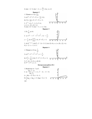 162
4. |sinx – 1| = 2; sinx = –1;
3
2
2
x n
π
= + π ; n ∈ Z.
Вариант 2
1. Убывает от 3 до 1
27
.
2. а) 32x
= 34
⋅ 33
= 37
; x = 7
2
=3,5;
б) 13 (1 ) 57
9
x
+ = ; 3x
= 33
; x = 3.
3.
2
1
2 8
x −
≥ ; x2
– 1 ≥ 3; x2
≥ 4,
x ∈ (–∞; –2] ∪ [2; +∞).
4. |cosx –2| = 3; cosx = –1; 2x n= π + π .
Вариант 3
1. От
1
16
до 16.
2. а) 53x
= 5–1
⋅
1
25
−
=
3
25
−
; 3x =
3
2
− ;
x =
1
2
− ; б)
13
4 52
16
x ⎛ ⎞
=⎜ ⎟
⎝ ⎠
; 4x
= 43
; x = 3.
3.
2
2 2 2
(0,3) (0,3)x x− +
≤ ; x2
– 2x + 2 ≤ 2; x(x–2) ≤ 0, x ∈ (–∞; 0] ∪ [2; +∞).
4. |x – 1| = x – 1; x ≥ 1.
Вариант 4
1. Убывает от 16 до
1
16
.
2. а) 32x
= 3–2
⋅
1
23
−
=
5
23
−
; x =
5
4
− ;
б)
7
5 1 90
25
x ⎛ ⎞
− =⎜ ⎟
⎝ ⎠
; 5x
= 52
⋅ 5 = 53
; x = 3.
3. x2
– 4x + 2 ≤ 2; x ∈ [0; 4].
4. 5|x+1|
= 5x+1
; x ≥ –1.
Контрольная работа № 4
Вариант 1
1. Возрастает от –1 до 3.
2. а)
2
2
2
log 3
2
1log
2
x x−
= − ; x2
– 3x – 4 = 0;
(x – 4)(x + 1) = 0; x = 4, –1;
б) 2 2
1
log log 3
2
x x+ = ; log2x = 2; x = 4.
 