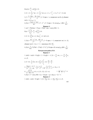 165
б) ϕ′(x) =
6
x
; 1( ) 12
2
′ϕ = .
2. S = –2 +
0 0 0
2
22 2
2 ( ) 2 3x x x
e dx e d x e e− − −
−− −
= − − − = − − = − +∫ ∫ = e2
– 3 ≈ 4,4.
3. f′ = 2 2
2 2ln 2(1 ln )x x
x x
− −
= ; f = 0 при x = e; возрастает на (0; e]; убывает
на [e; +∞); xmax = e.
4. f′(x) =
3 ln3 3 ln3
3 3
ln3
x x
x x
−
−−
= − ; f′ = 0 при x = 0; тогда fmin = f(0) =
2
ln3
.
Вариант 4
1. а) f′ = 3x
ln3sinx + 3x
cosx = 3x
(ln3 ⋅ sinx + cosx); f′(0) = 1;
б) ϕ′ =
16 63
1
3
xx
⋅
= ;
1
18
3
⎛ ⎞
′ϕ =⎜ ⎟
⎝ ⎠
.
2. S = 4 –
3 3
11
2
4 2ln 4 ln9 1,8dx x
x
= − = − ≈∫ .
3. f′(x) = 2
4 4 4(1 )x x
x x
e e x x
e e
− ⋅ −
= ; f = 0 при x = 1; возрастает на (–∞; 1];
убывает на [1; +∞); x = 1 — максимум, f(1)= 4
e
.
4. f′(x)=
1
3
ln 2
x
(2х
ln2 – 2–x
ln2) = 2x
–2–x
; f′=0 при x=0; тогда fmin=f(0) =
2
ln3
.
Контрольная работа № 6
Вариант 1
1. sin2x + cos2x = 0; tg2x + 1 = 0; tg2x = –1; 2x =
4
n
π
− + π ;
8 2
x n
π π
= − + ;
n ∈ Z.
2. S = 16 –
2
2
2 3
2
0
1 16 32
16 2 16
3 3 3
x dx x
−
⎛ ⎞
= − = − =⎜ ⎟
⎝ ⎠
∫ .
3. 3
1
log ( ) 1
3 2 24
x y
y x
+
− =⎧
⎨
⋅ =⎩
; 1 3
3
3 2 24x x
y x
+ +
− =⎧
⎨ ⋅ =⎩
;
3
3 2 1x x
y x= +⎧
⎨ ⋅ =⎩
; x = 0; y = 3.
4.
5
0
( 3)( 3)
x
x x
+
≥
− +
; x ∈ [–5; –3] ∪ (3; +∞)
5. f′(x) = ex
+ cosx; f′(0) = 2; y = f′(x0)(x – x0) + f(x0); y = 2x + 1.
Вариант 2
1. sin2x – cos2x = 0; tg2x = 1; 2x = 4
nπ + π ; 8 2
x nπ π= + ; n ∈ Z.
[
–5 3
+–
–3
+
 