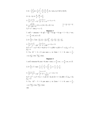 166
2. S1 =
2
22
2
2
2
1 8 8 8
2 6 6 6 3
x
dx x
−
−
= = + =∫ ; S2 = y(x2–x1)= 2(2–(–2))=8;
S = S1 – S2=
8 16 1
8 5
3 3 3
− = = .
3. 2 1
2
2 3 72y y
x y
+ +
− =⎧
⎨ ⋅ =⎩
;
2
2 3 6y y
x y= +⎧
⎨ ⋅ = −⎩
; y = 1; x = 3.
4.
6
0
(2 )(2 )
x
x x
+
≤
− +
; x ∈ [–6; –2) ∪ (2; +∞).
5. f′ = ex
– sinx; y = x + 2.
Вариант 3
1. sin2
x + sinxcosx = 0; tg2
x + tgx = 0; tgx = 0; tgx + 1 = 0; x = nπ ;
4
x k
π
= − + π ; n, k ∈ Z.
2. S = ( )
0 0
2 3
1
1
1 1 1 2 1 1(1 )
2 3 2 3 2 6
x dx x x
−
−
− − = − − = − =∫ .
3. 1 1
3
2 5 40y y
x y
+ −
− =⎧
⎨ ⋅ =⎩
;
3
2 5 100y y
x y= +⎧
⎨ ⋅ =⎩
; y = 2; x = 5.
4. f′ = ex+1
– e; f′ = 0; x = 0; f(–1) = 1 + e; f(0) = e; f(1) = e2
– e; fmax = e2
– e;
fmin = e.
5. Т.к. 3x2
+ 4 ≥ 0 для всех x, то 2sinx + 1 > 0; sinx ≥
1
2
− ;
7[ 2 ; 2 ]
6 6
x n nπ π∈ − + π + π .
Вариант 4
1. cos2
x–sinxcosx=0; cosx = 0; sinx = cosx;
2
x n
π
= + π ;
4
x n
π
= + π , n ∈ Z.
2. S =
0
30
2
1
1
1 1 1 1 1
( 1) 1
2 3 2 3 2 6
x
x dx x
−
−
⎛ ⎞
− + − = − + − = − − =⎜ ⎟⎜ ⎟
⎝ ⎠
∫ .
3. 4 3
2
3 4 36y y
x y
+ +
+ =⎧
⎨ ⋅ =⎩
;
2
1
3 4
16 :9
y y
x y+ =⎧⎪
⎨ ⋅ =
⎪⎩
; y = –2; x = 4.
4. f′ = ex+2
– e; f′ = 0; x = –1; f(–1) = 2e; f(–2) = 1 + 2e; f(0) = e2
; fmin = 2e;
fmax = e2
.
5. Т.к. –2x2
– 5 < 0 для всех x, то 2cosx + 1 ≥ 0; cosx ≥
1
2
− ;
2 2[ 2 ; 2 ]
3 3
x n nπ π∈ − + π + π .
x
[
–6
2–2
 