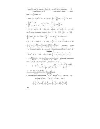 172
=
2 2
cos (3(1 sin )+cos sin +2sin )
=
cos2 (cos +sin )
x x x x x
x x x
−
−
2
cos (3 sin +cos sin ) 3
=
cos2 (cos +sin ) cos2
x x x x
x x x x
−
−
−
при
6
x
π
= − ответ: –6.
3. x(3x– 8) = 28; 3x2
– 8x – 28 = 0;
14
( 2) 0
3
x x
⎛ ⎞
+ − =⎜ ⎟
⎝ ⎠
;
14
3
x = , т.к. x > 0.
4.
5 1 2
2
12 2 23
2
x
x
x⎧ − ≤
⎪
⎨
− ⋅ > −⎪⎩
;
0 5 1 4
2 2x
x≤ − ≤⎧
⎨ <⎩
;
1
1
5
1
x
x
x
≤⎧
⎪
≥⎨
⎪ <⎩
;
1
; 1
5
x
⎡ ⎞
∈ ⎟⎢
⎣ ⎠
.
5. y′ = 2x – 4; y′(3) = 2; y = 2(x – x0) + y(2); y = 2x – 6 + 5 = 2x – 1; S = S1,
где S1 также площадь, только y=2x, y= x2
– 4x + 10. S =
3
2
0
( 4 9)x x dx− + −∫
–
3 3
2
0 0
(2 ) ( 6 9)x dx x x dx= − + =∫ ∫
3
3 2
0
1
3 9
3
x x x
⎛ ⎞
− + =⎜ ⎟
⎝ ⎠
9 – 27 + 27 = 9.
6. y′ = 1 + 2sinx; y′ = 0’ sinx =
1
2
− ; x = (–1)n+1
6
π
+ nπ , n ∈ Z;
2 3
= = + 3
6 6 2 6
y
π π π⎛ ⎞ ⎛ ⎞
− − − −⎜ ⎟ ⎜ ⎟
⎝ ⎠ ⎝ ⎠
;
5 5
= + 3
6 6
y
π π⎛ ⎞
−⎜ ⎟
⎝ ⎠
; y(π)=π+2; y(–π)
=–π+2; наша точка это та, у которой | y | наибольший. Ответ: (π; π + 2).
Вариант 9
1. 4 – x2
≥ 0; 2x + 3 ≠ 0; x ∈ [–2; 2]; x ≠
3
2
− ; x ∈
3 3
2; ; 2
2 2
⎡ ⎞ ⎛ ⎤
− − ∪ −⎟ ⎜⎢ ⎥
⎣ ⎠ ⎝ ⎦
.
2.
ln(6 2 )
ln0,3
x
y
−
= ;
2 1
(6 2 )ln0,3 ( 3)ln0,3
y
x x
−
′ = =
− −
; функция монотонна
на x ∈ (–∞; 3) и (3; +∞), но x < 3, тогда x ∈ (–∞; 3).
3. ( )
( )
2
2
12 1 12
2 3
2 3 2 32 3
−
+ + = + =
− −+
( )
2
2 3 12 2 3
2 3
− + +
=
+
=
( )2 3 2 3 4 4 3 3)
2 3
− + + +
=
+
26 13 3
13
2 3
+
=
+
.
4. Найдем точки пересечения: x4
+ 3x2
– 4=0; (x2
+ 4)(x2
– 1) = 0; x = ±1.
S =
1 1 1
2 4 4 2
1 1 1
(4 3 ) ( 3 4)x dx x dx x x dx
− − −
− − = − − + =∫ ∫ ∫
=
1
3
1
5 1 1 28 3
4 1 4 1 4 5
2 5 5 5 5
x x
−
⎛ ⎞ ⎛ ⎞ ⎛ ⎞
− − + = − − + − + − = =⎜ ⎟ ⎜ ⎟ ⎜ ⎟
⎝ ⎠ ⎝ ⎠ ⎝ ⎠
.
 