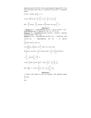 182
Доказательство: P′(x)=F(x) = f(x) в одну сторону. В другую P′(x) = f(x),
F′(x)= f(x). Пусть P(x) ≠ F(x) + C, тогда P′(x) ≠ F′(x), но P′ = F′ противо-
речие.
2. F(x) = –2cos2x –sin
2
x
+ x + C.
3. а) S = 8
2
2
3 4
1
1
1 1 1 1
8 8 4 4 4
4 2 4 4
x dx x
⎛ ⎞ ⎛ ⎞
= − = − − = + =⎜ ⎟ ⎜ ⎟
⎝ ⎠ ⎝ ⎠
∫ ;
б) S =
2 2 2 2
3 3 3 3
00 0 0
3sin ( sin ) 4 sin 4( cos ) 6xdx x dx xdx x
π π π π
− − = = − =∫ ∫ ∫ .
Карточка 3
1. Правило 1. F — первообразная для f; G — для g, тогда (F + G) —
первообразная для f + g. Док-во: (F + G)′ = F′ + G′ = f + g.
Правило 2. F — первообрахная для f, тогда kF — для kf, k — констан-
та. Док-во: (RF)′ = R(F′) = kf.
Правило 3. F(x) — первообразная для f(x), k и b — константы, тогда
1
( ( ))F kx b
k
+ — первообразная для (kx + b). Док-во:
( )
1
( ) ( )F kx b f kx b
k
′⎛ ⎞
+ = +⎜ ⎟
⎝ ⎠
.
2. а)
39 9 9
2
1
1 1
6
6 4 4(27 1) 4 26 104
x
dx xdx x
x
= = = − = ⋅ =∫ ∫ .
б) 2
2 2
(sin cos ) (1 2sin cos )x x dx x x dx
π π
π π
− −
+ = + =∫ ∫
2 2
1
sin 2 (2 )
2
dx xd x
π π
π π
− −
+∫ ∫ =
2 2
1 3
cos2 1
2 2
x x
π π
π π
− −
π
= − = − .
3. а) S =
31 1 1 1
2 2 32
0
0 0 0
2 1 1
( )
3 2 6
xdx x dx x x dx x x
⎛ ⎞
⎜ ⎟− = − = − =
⎜ ⎟
⎝ ⎠
∫ ∫ ∫ ;
б) S =
1
1
2 2 3
0
0
1 1 1
2 (2 ) 2 2 2
2 3 3
x x dx x x x
⎛ ⎞
⎛ ⎞⎜ ⎟− − = − − =⎜ ⎟⎜ ⎟⎝ ⎠⎜ ⎟
⎝ ⎠
∫ .
Карточка 4
1. Смысл этой записи в том, что площадь этой трапеции равна:
( )
a
b
f x dx∫ .
 