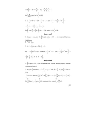 183
2.а)
4 4
2 3
11
1 8 1 9
( 2) ( 2) 3
3 3 3 3
x dx x− = − = + = =∫ ;
б)
6 6
00
4
2tg2 2 3
cos2
dx x
x
π π
= =∫ .
3. а)
2
2 2
2 2 3 2
1 1
1
1 1
( 3 1) ( 2) 2
3 2
x x dx x x dx x x x
− −
−
⎛ ⎞
+ − − = − + + = − + + =⎜ ⎟
⎝ ⎠
∫ ∫
=
8 1 1 1
2 4 2 2 ;
3 3 2 2
⎛ ⎞
− + + − + − =⎜ ⎟
⎝ ⎠
б) ( )
00 0
2
2cos 1 cos 2 (sin 2 ) 2
2
x
dx x dx x x
π π π
⎛ ⎞
+ = + = + = π⎜ ⎟
⎝ ⎠
∫ ∫ .
Карточка 5
1. Смысл в том, что ( ) ( ) ( )
a
b
S f x dx F a F b= = −∫ — по теореме Ньютона-
Лейбница.
2. F′(x) = f(x).
3. а)
2 2
00
2 cos 2sin 2S xdx x
π π
= = =∫ ;
б)
1 1
2 2
3 3
(( 9) (2 6)) ( 2 3)S x x dx x x dx
− −
= − + − + = − − + =∫ ∫
1
3
2
3
3
3
x
x x
−
⎛ ⎞
− − + =⎜ ⎟⎜ ⎟
⎝ ⎠
=
1 2
3 1 (9 9 9) 10
3 3
⎛ ⎞
− − − − − =⎜ ⎟
⎝ ⎠
.
Карточка 6
1. ( ) ( ) ( )
a
b
f x dx F b F a= −∫ . Смысл в том, что так можно считать опреде-
ленные интегралы.
2.
3
( ) cos4
2
F x x C= − + ;
3
0
3 4
F C
π⎛ ⎞
− = − + =⎜ ⎟
⎝ ⎠
;
3
4
C = ;
3 3
( ) cos4
4 2
F x x= − .
3.а)
3 332 2
1
1
(– +2 +3) ( + +3 ) =
3
xx x dx x x
−
−
= −∫ ( )
1 5 2
9 9 9 1 3 9 10
3 3 3
⎛ ⎞
− + + − + − = + =⎜ ⎟
⎝ ⎠
б) ( )
3 3 3
2 2 2
2
00 0
9
2sin 2 3 cos (3 sin ) 1
2 2
x
dx x dx x x
π π π
π⎛ ⎞
+ = − = − = +⎜ ⎟
⎝ ⎠
∫ ∫ .
 