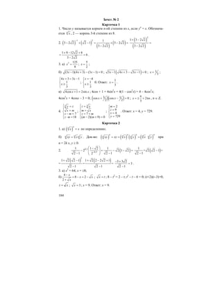 184
Зачет № 2
Карточка 1
1. Число y называется корнем n-ой степени из x, если yn
= x. Обознача-
ется n
x , 2 — корень 3-й степени из 8.
2. ( ) ( )
( )
( )
1 2 1
3 2 2 2 1 3 2 2
3 2 2
−
− + − = + − =
−
( )
( )
2
1 3 2 2
3 2 2
+ −
=
−
1 9 12 2 8
6
3 2 2
+ − +
= =
−
.
3. а) 3 125
8
x = ;
5
2
x = ;
б) (3 1)(4 3) (3 1) 0x x x− + − − = ; ( )3 1 4 3 3 1 0x x x− + − − = ; 1
3
x = ;
4 3 3 1
1
3
x x
x
+ = −⎧⎪
⎨ ≥
⎪⎩
;
4
1
3
x
x
= −⎧⎪
⎨ ≥
⎪⎩
0. Ответ:
1
3
x = .
в) 4cos 1 2sinx x+ = ; 4cos + 1 = 4sin2
x = 4(1 – cos2
x) = 4 – 4cos2
x;
4cos2
x + 4cosx – 3 = 0; ( )( )3 1cos cos 0
2 2
x x+ − = ; 2
3
x n
π
= ± + π , n ∈ Z.
4.
3
7
18
y z
x m
z m
z m
⎧ =
⎪ =⎨
− =⎪
⋅ =⎩
;
3
7
( 2)( 9) 0
z y
m x
z m
m m
⎧ =
⎪ =⎨
= +⎪
− + =⎩
;
2
9
4
729
m
z
x
y
=⎧
⎪ =
⎨ =
⎪ =⎩
. Ответ: x = 4, y = 729.
Карточка 2
1. а) ( )
n
n
x x= по определению;
б) nn nxy x y= . Док-во: ( ) ( ) ( ) ( )
n n n n
n nn n nxy xy x y x y= = = при
n = 2k x, y ≥ 0.
2. ( )0,2
0,3
1 1 2 1
2 2 1 2
2 1 2 12−
⎛ ⎞−
− = − − =⎜ ⎟⎜ ⎟− −⎝ ⎠
( )1
+ 2 2 1 =
2 1
−
−
=
( ) ( )
2
1 2 2 1 1 2 2 2 2 1
= =
2 1 2 1
+ − + − +
− −
3 3 2
3
2 1
− +
=
−
.
3. а) x2
= 64; x = ±8;
б)
4
8 2
2
x
x x
x
−
= − = −
+
; x t= ; 8 – t2
= 2 – t; t2
– t – 6 = 0; (t+2)(t–3)=0;
xt = ; 3x = ; x = 9. Ответ: x = 9.
 