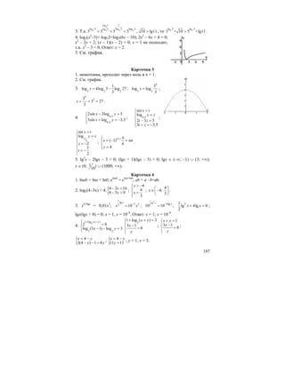 187
3. Т.к.
log 53
gog log 2
3 32 2
1
lo 2l 5 log 3
3 3 5 5= = = , 10 lg11> , то 2 2
lg 5 lg 3
3 + 10 5 +lg11> .
4. lоg3(x2
–3)+ lоg32=lоg3(6x – 10); 2x2
– 6x + 4 = 0;
x2
– 3x + 2; (x – 1)(x – 2) = 0; x = 1 не подходит,
т.к. x2
– 3 < 0. Ответ: x = 2.
5. См. график.
Карточка 3
1. монотонна, проходит через ноль в x = 1.
2. См. график.
3. 5 5 2
1
log 4log 3 log 27
3
x = − ;
4
5 5
3
log log
3
x = ;
4
33
3 27
3
x = = = .
4. 0,5
0,5
2sin 3log 5
3sin log 3,5
x y
x y
− =⎧⎪
⎨ + = −⎪⎩
; 0,5
sin
log
2 3 5
3 3,5
x t
y z
t z
t z
=⎧
=⎪
⎨
− =⎪
+ = −⎩
;
1
2
sin
log
2
1
2
x t
y z
z
t
=⎧
=⎪
⎪
⎨ = −
⎪
= −⎪
⎩
;
1
( 1)
6
4
n
x n
y
+ π⎧⎪ = − + π
⎨
⎪ =⎩
.
5. lg2
x – 2lgx – 3 > 0; (lgx + 1)(lgx – 3) > 0; lgx ∈ (–∞; –1) ∪ (3; +∞);
x ∈ 1(0; )
10
∪ (1000; +∞).
Карточка 4
1. lnab = lna + lnb; elnab
= elna+lnb
; ab = a ⋅ b=ab.
2. log2(4–3x) < 4;{4 3 16
4 3 0
x
x
− <
− >
;
4
4
3
x
x
> −⎧⎪
⎨ <
⎪⎩
;
4
4;
3
x
⎛ ⎞
∈ −⎜ ⎟
⎝ ⎠
.
3. x0,5lgx
= 0,01x2
;
1
lg
2 22 10
x
x x−
= ;
1 2lg
2 4lg
10 10
x x−
= ; 21
lg 4lg 0
2
x x+ = ;
lgx(lgx + 8) = 0; x = 1, x = 10–8
. Ответ: x = 1; x = 10–8
.
4.
2
1 log ( )
2 2
2 8
log (3 1) log 3
x y
x y
+ +⎧⎪ =
⎨
− − =⎪⎩
2
1 log ( ) 3
3 1
8
x y
x
y
+ + =⎧
⎪
−⎨ =
⎪⎩
;
1
3 1
8
x y
x
y
+ =⎧
⎪ −⎨ =
⎪⎩
;
{ 4
3(4 ) 1 8
x y
y y
= −
− − =
; { 4
11 11
x y
y
= −
=
; y = 1, x = 3.
 