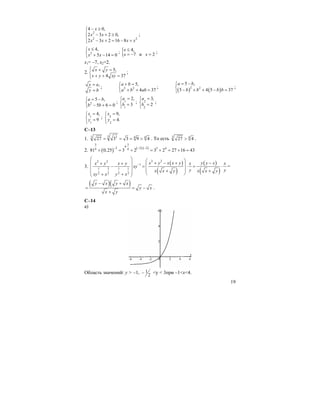 19
2
2 2
4 0,
2 3 2 0,
2 3 2 16 8
x
x x
x x x x
− ≥⎧
⎪
− + ≥⎨
⎪ − + = − +⎩
;
2
4,
5 14 0
x
x x
≤⎧
⎨ + − =⎩
; { 4,
7 и 2
x
x x
≤
= − =
;
x1= –7, x2=2.
2.
5,
4 37
x y
x y xy
⎧ + =
⎨
+ + =⎩
;
,x a
y b
=
=
; 2 2
5,
4 37
a b
a b ab
+ =⎧
⎨ + + =⎩
;
( ) ( )2 2
5 ,
5 4 5 37
a b
b b b b
= −⎧
⎨ − + + − =⎩
;
2
5 ,
5 6 0
a b
b b
= −⎧
⎨ − + =⎩
; 1
1
2,
3
a
b
=⎧
⎨ =
⎩
; 2
2
3,
2
a
b
=⎧
⎨ =
⎩
;
1
1
4,
9
x
y
=⎧
⎨ =
⎩
; 2
2
9,
4.
x
y
=⎧
⎨ =
⎩
C–13
1.
3 33 44
27 3 3 9 4= = = > . То есть 3 4
27 4> .
2. ( ) ( ) ( )
3 3
42 2 2 3 44 481 0,25 3 2 3 2 27 16 43
⋅− − ⋅ −
+ = + = + = + =
3.
( )
( )
( )
( )
2 22 2
1
1 3 1 1
2 2 2 2
x y x x y y y xx y x y x x
xy
y yx x y x x y
xy x y x
−
⎛ ⎞ ⎛ ⎞+ − + −⎜ ⎟+ + ⎜ ⎟− = ⋅ = ⋅⎜ ⎟ ⎜ ⎟+ +⎜ ⎟ ⎝ ⎠+ +⎝ ⎠
=
( )( )y x y x
y x
x y
− +
= = −
+
.
C–14
а)
Область значений: y > –1, 1
2
− <y < 3при –1<x<4.
 