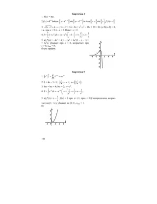 190
Карточка 4
1. F(x) = lnx.
2.f′(x)=4x–1
ln4cos 1
4 sin =
2 2 2
x
x x
−π π π
−
1
4 ln 4cos sin
2 2 2
x
x x− π π π⎛ ⎞
−⎜ ⎟
⎝ ⎠
;f′(1)=
2
π
−
3. 3 2 4x x− = − ; 3x – 2 = 16 – 8x + x2
; x2
– 11x + 18 = 0; (x–9)(x–2) = 0,
т.к. при x = 9 4 – x < 0. Ответ: x = 2.
4. f =
0 0
11
1 1
(1 ) ( ) 1 1 2x x
e dx x e
e e−−
⎛ ⎞
+ = + = − − + = −⎜ ⎟
⎝ ⎠
∫ .
5. а) f′(x) = –4ex
+ 4(1 – x)ex
= 4ex
(1 – x – 1) =
= 4ex
x; убывает при x < 0, возрастает при
x > 0, xmin = 0;
б) см. график.
Карточка 5
1. ( ) 1 1
1
nkn n n
k
x x nx
− −
=
= =∑ .
2. 0 < 4x – 3 < 1; 3 1
4
x< < ; ( )3 ; 1
4
x∈ .
3. lnx + lnx = 4; lnx = 2; x = e2
.
4. S =
2 2
2 2
11
1 1x x
e dx e e e
e e
− −
−−
⎛ ⎞
= − = − − = −⎜ ⎟
⎝ ⎠
∫ .
5. а) f′(x) = x –
1
x
; f′(x) = 0 при x= ±1, при x < 0 f неопределена, возрас-
тает на (1; +∞), убывает на (0; 1), xmax = 1.
б)
 