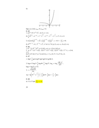 20
б)
При x∈[–2;4]: yнаим.=0, yнаиб.=15.
C–15
1. а) 9–х
=27; 3–2x
=33
; –2x=3; x=–1,5;
б) 1 1,251
2 4
8
x− −
= ;
1
3 2,52
2 2 2
x−
− −
⋅ = ;
7 5
2 2
2 2
x−
−
= ; x–7=–5; x=2.
2. a) ( )
0,5
cos 2
3
x−
π > ; ( ) ( )
1
0,5
21 1
2 2
x− −
> ; 10,5
2
x − < − ; x<0;
б) 84 35,0 2
>−x
; 36
22
2
>−x
; x2
–6>3; x2
>9; |x|>3; x∈(–∞;–3)∪(3;+∞).
C–16
1. 9|x+1|
>3; 9|x+1|
>90,5
; |x+1|>0,5; x∈(–∞;–1,5)∪(–0,5;∞).
2. a) 5x+1
–3⋅5x–2
=122; 125⋅5x–2
–3⋅5x–2
=122; 122⋅5x–2
=122; 5x–2
=1; x–2=0;
x=2.
б) 9x
–2⋅3x
=63; 3x
=t; t2
–2t–63=0; t1=–7, t2=9; 3x
=–7 и 3x
=9; x=2.
C–17
1. 2lg5+
1
2
lg16=lg25+lg4=lg25⋅4=lg100=2.
2. log5x=2 log53+
1
2
log549–
1
3
log527;
2
35 5
49 3
log log
27
x
⋅
= ;
log5x= log521; x=21.
3.
3
10 10
10
a
x
a
= .
1 1
3 2 1 1 1 1
lg lg 10 lg10 lg lg
3 2 3 2
x a a a
− −⎛ ⎞ ⎛ ⎞
⎜ ⎟= ⋅ = − − = − −⎜ ⎟⎜ ⎟ ⎝ ⎠⎝ ⎠
.
C–18
a) –2<y<2 при 1 8.
2
x< <
 