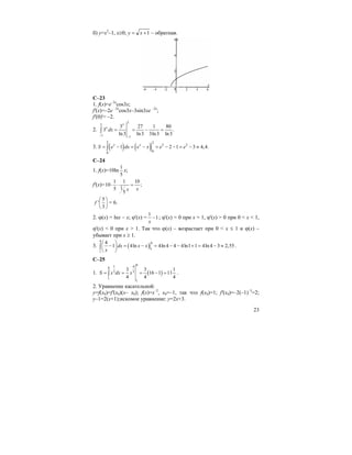 23
б) y=x2
–1, x≥0; 1+= xy – обратная.
C–23
1. f(x)=e–2x
cos3x;
f'(x)=–2e –2x
cos3x–3sin3xe –2x
;
f'(0)'= –2.
2.
3
3
1 1
3 27 1 80
3 .
ln3 ln3 3ln3 ln3
x
x
dx
− −
= = − =∫
3. ( ) ( )
2 2
2 2
00
1 2 1 3 4,4.x x
S e dx e x e e= − = − = − − = − ≈∫
C–24
1. f(x)=10ln
1
5
x;
f'(x)=
1 1 10
10 ;
15
5
xx
⋅ ⋅ =
5
'
3
f
⎛ ⎞
⎜ ⎟
⎝ ⎠
= 6.
2. ϕ(x) = lnx – x; ϕ'(x) =
1
1
x
− ; ϕ'(x) = 0 при x = 1, ϕ'(x) > 0 при 0 < x < 1,
ϕ'(x) < 0 при x > 1. Так что ϕ(x) – возрастает при 0 < x ≤ 1 и ϕ(x) –
убывает при x ≥ 1.
3. ( )
4
4
1
1
4
1 4ln 4ln 4 4 4ln1 1 4ln 4 3 2,55dx x x
x
⎛ ⎞
− = − = − − + = − ≈⎜ ⎟
⎝ ⎠
∫ .
C–25
1. ( )
81 48
3 3
1
1
3 3 1
16 1 11
4 4 4
S x dx x= = = − =∫ .
2. Уравнение касательной:
y=f(x0)=f'(x0)(x– x0); f(x)=x–2
, x0=–1, так что f(x0)=1; f'(x0)=–2(–1)–3
=2;
y–1=2(x+1);искомое уравнение: y=2x+3.
 