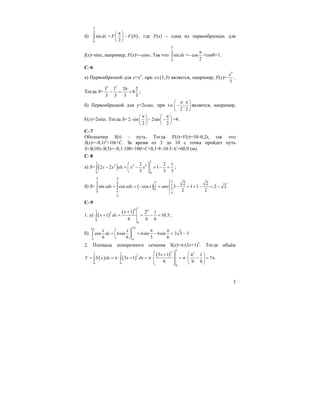 3
б)
2
0
sin dx
π
∫ = ( )0
2
F F
π⎛ ⎞
−⎜ ⎟
⎝ ⎠
, где F(x) – одна из первообразных для
f(x)=sinx, например, F(x)=–cosx. Так что
2
0
sin dx
π
∫ =– cos
2
π
+cos0=1.
C–6
а) Первообразной для y=x2
, при x∈(1;3) является, например, F(x)=
3
3
x
.
Тогда S=
3 3
3 1 26 2
8
3 3 3 3
− = = ;
б) Первообразной для y=2cosx, при x∈ ;
2 2
π π⎛ ⎞
−⎜ ⎟
⎝ ⎠
является, например,
F(x)=2sinx. Тогда S= 2 sin 2sin
2 2
π π⎛ ⎞ ⎛ ⎞
⋅ − −⎜ ⎟ ⎜ ⎟
⎝ ⎠ ⎝ ⎠
=4.
C–7
Обозначим S(t) – путь. Тогда S'(t)=V(t)=10–0,2t, так что
S(x)=–0,1t2
+10t+C. За время от 3 до 10 с точка пройдет путь
S=S(10)–S(3)=–0,1⋅100+100+C+0,1⋅9–10⋅3–C=60,9 (м).
C–8
а) S= ( )
11
2 2 3
0 0
2 2 1
2 2 1
3 3 3
x x dx x x
⎛ ⎞
− = − = − =⎜ ⎟
⎝ ⎠
∫ ;
б) S= ( )
4 2
24
0
0 4
4
2 2
sin cos cos 3 1 1 2 2.
2 2
xdx xdx x smx
π π
ππ
π
π
+ = − + − + + − = −∫ ∫
C–9
1. a) ( )
( )
16 61
5
0
0
1 2 1
1 10,5
6 6 6
x
x dx
+
+ = = − =∫ ;
б)
22
cos 6sin 6sin 6sin 3 3 3
6 6 3 6
x x
dx
ππ
π π
π π⎛ ⎞
= = − = −⎜ ⎟
⎝ ⎠
∫
2. Площадь поперечного сечения S(x)=π⋅(3x+1)2
. Тогда объём
( ) ( )
( )
1
3 31 1
2
0 0
0
3 1 4 1
3 1 7 .
9 9 9
x
V S x dx x dx
⎛ ⎞ ⎛ ⎞+
⎜ ⎟= = π⋅ + = π⋅ = π⋅ − = π⎜ ⎟⎜ ⎟⎜ ⎟ ⎝ ⎠⎝ ⎠
∫ ∫
 