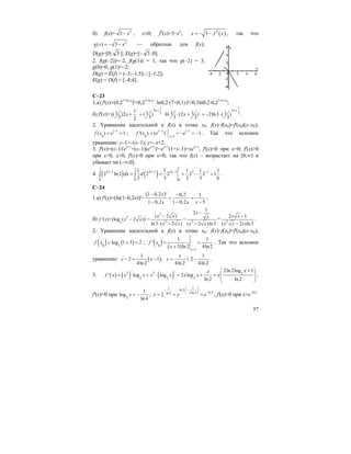 37
б) f(x)= 2
3 x− , x≤0; f2
(x)=3–x2
; ( )2
3x f x= − − , так что
2
( ) 3g x x= − − — обратная для f(x);
D(g)=[0; 3 ]; E(g)=[– 3 ;0].
2. f(g(–2))=–2, f(g(1)) = 1, так что g(–2) = 3,
g(0)=0, g(1)=–2;
D(g) = E(f) = (–3;–1,5]∪ [–1;2];
E(g) = D(f) = [–4;4].
C–23
1.a) f'(x)=(0,27+0,1x
)'=0,27+0,1x
⋅ln0,2⋅(7+0,1x)'=0,1ln0,2⋅0,27+0,1x
;
б) f'(x)=
1 1/ 2 2
/2 211 1 1 1 1(( )2 ( ) ln (2 ) 2ln3 ( )
3 3 3 2 32
x x
x x
+ +
+ = ⋅ ⋅ + = − ⋅ .
2. Уравнение касательной к f(x) в точке x0: f(x)–f(x0)=f'(x0)(x–x0);
1 1
0
( ) 1f x e −
= = ; 1 / 1 1
0 1
'( ) ( ) 1
x
x
f x e e
− −
=
= = − = − . Так что искомое
уравнение: y–1=–(x–1); y=–x+2.
3. f'(x)=(x–1)'ex+1
+(x–1)(ex+1
)'=ex+1
(1+x–1)=xex+1
, f'(x)=0 при x=0; f'(x)>0
при x>0, x>0, f'(x)<0 при x<0; так что f(x) – возрастает на [0;∞) и
убывает на (–∞;0].
4. ( ) ( )
11 1
3 1 3 1 3 1 2 1
0 0 0
1 1 1 1 1
2 ln 2 2 2 2 2 1
3 3 3 3 6
x x x
dx d− − − −
= = = − =∫ ∫ .
C–24
1.a) f'(x)=(ln(1–0,2x))'=
( )1 0,2 ' 0,2 1
1 0,2 1 0,2 5
x
x x x
− −
= =
− − −
;
б)
2 /
2 /
2 23
1
2
( 2 )
'( )=(log ( 2 )) = =
ln3 ( 2 ) ( 2 )ln3
x
x x xf x x x
x x x x
−
−
−
⋅ − −
= 2
2 1
( 2 )ln3
x x
x x x
−
−
.
2. Уравнение касательной к f(x) в точке x0: f(x)–f(x0)=f'(x0)(x–x0);
( ) ( )0 2
log 1 3 2f x = + = ; ( ) ( )0
1
1 1
'
3 ln 2 4ln 2x
f x
x =
= =
+
. Так что искомое
уравнение: ( )
1
2 1 ;
4ln 2
y x− = −
1
2
4ln 2 4ln 2
x
y = + − .
3. ( ) ( ) ( )
/ /2 2 2
2 2 2
2ln 2log 1
' log log 2 log
ln 2 ln 2
xx
f x x x x x x x x
+⎛ ⎞
= + ⋅ = + = ⎜ ⎟⎜ ⎟
⎝ ⎠
,
f'(x)=0 при 2
1
log
ln 4
x = − ,
11 ln 2
0,52ln 2ln 4
2x e e
⎛ ⎞
⋅ −− ⎜ ⎟ −⎝ ⎠
= = = ; f'(x)>0 при x>e–0,5
 