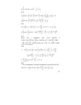 47
б) ( )
4
43
3
1 1
sin cos 1
2 2
x dx x
π
π
π
π
− = = − + =∫ .
С–5
а)
9 9
1
1
10 10 10 2
5 9 9 86
3 3 3 3
xdx x x= = ⋅ − =∫ ; б)
3
3
2 0
0
tg 3
cos
dx
x
x
π
π
= =∫ ;
в)
4 4 42
0 0 0
1 cos2 sin 2
cos
2 2 4
x x x
xdx dx
π π π
+ ⎛ ⎞
= = + =⎜ ⎟
⎝ ⎠
∫ ∫
1
8 4
π
+ .
C–6
a) ( )
3
33
2 2
1
1
1 1
4 3 2 3 18 9 9 2 3 1 ;
3 3 3
x
S x x dx x x
⎛ ⎞
= − − = − − = − − − + + =⎜ ⎟⎜ ⎟
⎝ ⎠
∫
б)
6 4 4
6
0
0
66
sin 2 3 1 3 6 3 3
sin cos2 cos 1
2 2 2 4 4
x
xdx xdx
π π π
π
ππ
−
+ = − + = − + + − =∫ ∫ .
С–7
Пусть S(t) – уравнение пути, тогда S'(t)=V(t) и
( ) ( ) ( ) ( ) ( )
20 20 20
3 2 4
1010 10
20 10 10 0,008 5 0,002S S V t dt t t dt t t− = = − = − =∫ ∫ 2000 –
– 500 – 320 + 20 = 1200 (м). Далее, a(t) = V'(t) = 10 – 0,024t2
и a(20)=
= 10 – 9,6 = 0,4 (м/с2
).
С–8
1. S= ( ) ( )
1 3
0 2 4
11 0
2
2
1 1 cos
3
x
x dx x dx dx
−
π
+ + − +∫ ∫ ∫ =
0
2
1
2
x
x
−
⎛ ⎞
+⎜ ⎟⎜ ⎟
⎝ ⎠
+
1
2 2
0
2
x
x
⎛ ⎞
−⎜ ⎟⎜ ⎟
⎝ ⎠
+
3
4
1
2
3 2
sin
2 3
xπ
+
π
=
1 1 1 3 3 3 7 3(2 3)
1
2 2 8 4 2 8 4
−
− + − − + = +
π π π
.
2.
1010
2
2 55
2
2 1 6 4 2
1
x
dx x
x
= − = − =
−
∫ .
С-9
1. Это тело вращения с площадью поперечного сечения S(x)=π(4+4z2
).
Так что ( )
1
31
2
0
0
4 4
4 4 4 4
3 3
z
V z dz z
⎛ ⎞ ⎛ ⎞
= π⋅ + = π + = π + =⎜ ⎟ ⎜ ⎟⎜ ⎟ ⎝ ⎠⎝ ⎠
∫
1
5
3
π .
 