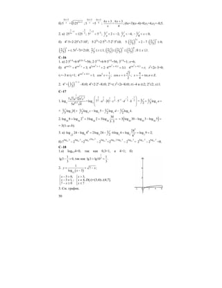 50
б)
6 3
4 2 1
5 = 125
x
xx
+
+
;
6 3 6 3
4
5 =5 ;
x x
x
+ +
6 3 6 3
= ;
4
x x
x
+ +
(6x+3)(x–4)=0;x1=4,x2=–0,5.
2. а)
1 2
1
2 3
25 125 ;x
+ −
<
1
2
2
5 5 ;x
+
−
< 1 2 2;
x
+ < − 1 4;
x
< − 1 0;
4
x− < <
б) 4x
⋅5+2⋅25x
≤7⋅10x
; 5⋅22x
+2⋅52x
–7⋅2x
⋅5x
≤0; ( ) ( )
2
2 25 2 7 0;
5 5
x x
⋅ + − ⋅ ≤
( )2 ;
5
x
t= 5t2
–7t+2≤0; 2 1;
5
t≤ ≤ ( ) ( ) ( )
0
2 2 2 ;
5 5 5
x
≤ ≤ 0 ≤ x ≤1.
C–16
1. a) 2⋅3x–6
+6⋅90,5x–2
=56; 2⋅3x–6
+6⋅9⋅3x–6
=56; 3x–6
=1; x=6;
б)
2
cos2 cos
4 4 3;x x
+ =
2 2
2cos 1 cos 0,5
4 2 4 3;1x x− −
+ ⋅ =
2
cos 0,5
4 ;x
t−
= t2
+2t–3=0;
t1=–3 и t2=1;
2
cos 0,5
4 1;x−
= 2 1
cos ;
2
x =
2
cos ;
2
x = ± , .
4
x n n
π
= + π ∈ Ζ
2. ( )
1
14 +
2
x
x
− −
–8≥0; 4x
+2⋅2x
–8≥0; 2x
=t; t2
+2t–8≥0; t≤–4 и t≥2; 2x
≥2; x≥1.
C–17
1.
1
13 1 1 16 2 3 13
132 2 2 23
0,57 7
7 7
log =log 7 5
5
a b c
a b c d k
d k
− −
−
⎛ ⎞
⎜ ⎟⋅ ⋅ ⋅ ⋅ ⋅ ⋅
⎜ ⎟
⎝ ⎠
= 7
3 1 log
2 3
a+ +
+ 7
1 log
3
b +
7 7 7 7
1 1 1log log 5 log log .
2 2 2
c d k− − −
2. 3
30 30 30 30
30
log 8 log 2 3log 2 3log
3 5
= = = =
⋅
( )30 30 30
3 log 30 log 3 log 5= − − =
= 3(1–a–b).
3. a)
2
6
39 3 3 3 33
241log 24 log 4 2log 24 6log 4 log log 9 2;
2 4
− = − ⋅ = = =
б)
log 2
11
11 11 2 11 11 2 11
log 2 log 7 log 7 log 7 log 2 log 7 log 7
7 2 =2 2 =2 2 =
⋅
− − − 11 11
log 7 log 7
2 2− =0.
С–18
1.а) log0,34<0, так как 0,3<1, a 4>1; б)
1
lg3 0,
3
− > так как
1
3 1
lg3 lg10 .
3
> =
2.
( )12
1
7 ;
log 3
y x
x
= + −
−
3 0,
3 1, ;
7 0
x
x
x
− >⎧⎪
− ≠⎨
− ≥⎪⎩
3,
4,
7
x
x
x
>⎧⎪
≠⎨
≤⎪⎩
D(y)=(3;4)∪(4;7].
3. См. график.
 