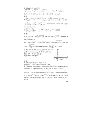 59
2. a) log3(x2
+5)>log3(x+7);
2
7 0,
;
5 7
x
x x
+ >⎧
⎨ + > +⎩
2
7,
;
2 0
x
x x
> −⎧
⎨ − − >⎩
{ 7, ;
1 и 2
x
x x
> −
< − > x∈(–7;–1)∪(2;∞);
б) 9x
–8⋅3x
+15<0; 3x
=t; t2
–8t+15<0; 3<t<5; 3<3x
<5; 1<x<log35.
C–21
a) 2 2 2
0,5
log log 2 log 5,
;log ( ) 0
x y
x y
+ = +⎧⎪
⎨ − =⎪⎩
( )
2 2
0,5
log log 20,
;log 0
xy
x y
=⎧⎪
⎨ − =⎪⎩
{ 20, ;
1
xy
x y
=
− = ( ){ 1 ,
;
1 20
x y
y y
= +
+ =
2
1 ,
;
20 0
x y
y y
= +⎧
⎨ + − =⎩
1
1
5,
4
x
y
=⎧
⎨ =
⎩
и 2
2
4,
5
x
y
= −⎧
⎨ = −
⎩
– не подходит, так как x>0 и y>0;
так что x=5, y=4;
б) ( )3
3 2 972,
;log 2
x y
x y
⎧ ⋅ =⎪
⎨ − =
⎪⎩
3 2 972,;
3
x y
x y
⎧ ⋅ =
⎨ − =⎩
3 5 2
3 2 3 2 ,;
3
x x
y x
−⎧ ⋅ = ⋅
⎨ = −⎩
{ 5,
2.
x
y
=
=
С–22
1. a) f(x)=1–8x3
; ( )3
1
1
2
x f x= − , так что ( ) 31
1
2
g x x= − – обратная к
f(x). D(g)=E(g)=R;
б) ( ) ( )
3
2
2 , 0;f x x x
−
= + ≤ ( )
1
2
32 ;x f x
−
+ = ( )
3
2 2,x f x
−
= − − так что
( ) 3 2
1
2g x
x
= − – обратная к f(x).
1
( ) 0; ,
8
D y
⎛ ⎞
= ⎜ ⎟
⎝ ⎠
E(y)=(–∞;0].
2. f(g(–2))=–2, f(g(–1))=–1, f(g(3))=3, так что
g(–2) не определено, g(–1)=1– 3 ; g(3)=–1,5.
D(g)=E(f)=[–3;–2,5]∪(–2;4],
E(g)=D(f)=[–2;1)∪[2;3].
C–23
1. a) f'(x)=(e4–7x
)'=e4–7x
(4–7x)'=–7e4–7x
;
б) f'(x)=(42–3x
)' =42–3x
⋅ln4⋅(2–3x)'=–3⋅42–3x
⋅ln4.
2. Уравнение касательной в точке x0: f(x)–f(x0)=f'(x0)(x–x0), а так как ка-
сательная – горизонтальная, то f'(x0)=0, то есть
0
( )x x
x x
e e−
=
′+ =
= 0 0
0,
x x
e e
−
− = так что x0=0 и f(x0)=e0
+e0
=2; и y=2 – искомое уравнение.
3. ( )
4 2 4 2
2 3 2
' ( ) (4 4 )( ),
x x x x
f x e x x e
− −
= = − f'(x)=0 при x=±1 и x=0, f'(x)>0
при x∈(–1;0)∪(1;∞), f'(x)<0 при x∈ (–∞;–1) ∪ (0;1). Так что xmin=±1,
xmax=0.
 