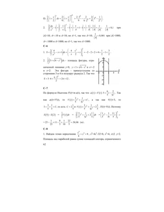 62
б)
48 9 94
9
9 9
1
1
2 2 3 2 2 1
1 1 3
2 9 2 9 99 2 2
x x
dx
−
−
⋅⎛ ⎞ ⎛ ⎞ ⎛ ⎞
+ = + = − = −⎜ ⎟ ⎜ ⎟ ⎜ ⎟
⋅⎝ ⎠ ⎝ ⎠ ⎝ ⎠
∫ .
2. 2
1 1
1 1 1 1 1
1 1 1 1
AA
dx
x A A A Ax
⎛ ⎞
− = − − = − + − = − = =⎜ ⎟
⎝ ⎠
∫ ;
1
0,1
A
< при
|A|>10; A<–10 и A>10; но A>1, так что A>10;
1
0,001
A
< при |A|>1000;
A<–1000 и A>1000; но A>1, так что A>1000.
C–6
1.
2
22
2
1
1
4 4 1 3
1 2 2 2 4 1
2 2 2
x
S x dx x
xx
⎛ ⎞⎛ ⎞
= − + = − − + = − − + + + − =⎜ ⎟⎜ ⎟ ⎜ ⎟⎝ ⎠ ⎝ ⎠
∫ .
2. ( )
2
2
2
3 4 x dx
−
+ −∫ – площадь фигуры, огра-
ниченной линиями y=0, 2
3 4y x= + − и x=–2
и x=2: Эта фигура – прямоугольник со
сторонами 3 и 4 и полукруг радиуса 2. Так что
2
2
3 4 2 12
2
S
π⋅
= ⋅ + = π + .
С–7
По формуле Ньютона F(t)=m⋅a(t), так что ( ) ( ) 3
6 2
:5
5 5
a t F t t
t
= = − . Так
как a(t)=V'(t), то ( ) 2
2
3 1
5 5
V t t C
t
= + + , а так как V(1)=3, то
3 1
3 ,
5 5
C= + + то есть
1
2
5
С = и ( ) 2
2
3 1 1
2
5 55
V t t
t
= + + . S'(t)=V(t). Поэтому
( ) ( )5 2S S− = ( )
5
2
V t dt∫ =
5
2
2
2
3 1 1
2
5 55
t dt
t
⎛ ⎞
+ +⎜ ⎟
⎝ ⎠
∫ =
5
3
2
1 1 11
5 5 5
t t
t
⎛ ⎞
− + =⎜ ⎟
⎝ ⎠
=
1 8 1 22
25 11 30,06 (м)
25 5 10 5
− + − + − = .
C–8
1. Найдем точки пересечения
4
2
8
4
x
x+ = , x4
+4x2
–32=0, x2
=4, x±2. y=2.
Площадь над параболой равна сумме площадей сектора, ограниченного
 