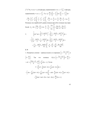 63
y2
+x2
=8, y=x и y=–x y≥0, фигуры, ограниченной у=x и
2
2
xy = и фигуры,
ограниченной у=–x и
2
2
x
y = . Т.е.:
2 22 0
1
0 2
8
= + + =
4 2 2
x x
S x dx x dx
−
⎛ ⎞ ⎛ ⎞π
− − −⎜ ⎟ ⎜ ⎟⎜ ⎟ ⎜ ⎟
⎝ ⎠ ⎝ ⎠
∫ ∫
2 0
2 3 2 3
0 2
8 8 8 8 8 4
2 2
4 2 6 2 6 4 6 6 4 3
x x x x
−
⎛ ⎞ ⎛ ⎞π π π
= + − + − − = + − + − = + =⎜ ⎟ ⎜ ⎟⎜ ⎟ ⎜ ⎟
⎝ ⎠ ⎝ ⎠
4
2
3
π + .
Площадь под параболой S2 равна пощади круга без площади над пара-
болой. 2
8 4 4
8 6
4 3 3
S
π⎛ ⎞
= π − + = π −⎜ ⎟
⎝ ⎠
. 1
2
4
2
6 4 3 23
4 18 4 9 26
3
S
S
π +
π + π +
= = =
π − π −π −
.
2.
2 23 3 3
4
0 0 0
1 cos2 1 cos2 cos 2
sin
2 4 2 4
x x x
xdx dx
π π π
⎛ ⎞−⎛ ⎞
= = − + =⎜ ⎟⎜ ⎟ ⎜ ⎟⎝ ⎠ ⎝ ⎠
∫ ∫ ∫
=
3 3
0 0
1 cos2 1 cos4 3 cos2 cos4
4 2 8 8 8 2 8
x x x x
dx dx
π π
⎛ ⎞ ⎛ ⎞
− + + = − + =⎜ ⎟ ⎜ ⎟
⎝ ⎠ ⎝ ⎠
∫ ∫
=
3
0
3 sin 2 sin 4 3 3 8 9 3
8 4 32 8 8 64 64
x x
x
π
π π −⎛ ⎞
− + = − − =⎜ ⎟
⎝ ⎠
.
С–9
1. Поперчное сечение – прямоугольник со сторонами
( )a c x
a
h
⎛ − ⎞
−⎜ ⎟
⎝ ⎠
и
bx
b
h
⎛ ⎞
−⎜ ⎟
⎝ ⎠
. Так что площадь ( )
( )a c x bx
S x a b
h h
⎛ − ⎞⎛ ⎞
= − − =⎜ ⎟⎜ ⎟
⎝ ⎠⎝ ⎠
( )
( )
2
2
b a c ab x
ab x b a c
h h h
⎛ − ⎞
= − + + −⎜ ⎟
⎝ ⎠
. Тогда:
( ) ( )
2
2
0
2
h
x x
V ab ab bc ab bc dx
h h
⎛ ⎞
= − − + − =⎜ ⎟⎜ ⎟
⎝ ⎠
∫
= ( ) ( ) ( ) ( )
2 3
2
0
2 2
2 2 33
h
x x h h
abx ab bc ab bc abh ab bc ab bc
h h
⎛ ⎞
− − + − = − − + − =⎜ ⎟⎜ ⎟
⎝ ⎠
( ) ( )6 6 3 2 2 2
6 6
h bh
ab ab bc ab bc a c= − + + − = + .
 