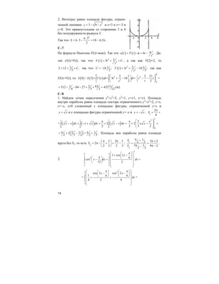 74
2. Интеграл равен площади фигуры, ограни-
ченной линиями 2
3 9y x= − − и x=3 и x=–3 и
y=0. Это прямоугольник со сторонами 3 и 6
без полукружности радиуса 3.
Так что
2
3
6 3 18 4,5
2
S
π⋅
= ⋅ − = − π .
С–7
По формуле Ньютона F(t)=ma(t). Так что ( ) ( ) 3
4: 6a t F t m t
t
= = − . Да-
лее a'(t)=V(t), так что ( ) 2
2
23V t t C
t
= + + , а так как V(2)=2, то
12 12 ,
2
C= + + так что 110 ;
2
C = − ( ) 2
2
2 13 10 ;
2
V t t
t
= + − так как
S'(t)=V(t), то: ( ) ( ) ( )
8 8
2
2
3 3
2 1
8 3 = = 3 10 =
2
S S V t dt t dt
t
⎛ ⎞
− + −⎜ ⎟
⎝ ⎠
∫ ∫
8
3
3
2 21
2
t t
t
⎛ ⎞
− −⎜ ⎟
⎝ ⎠
=
631 2 11512 84 27 432
4 3 2 12
= − − − + + = (м).
С–8
1. Найдем точки пересечения y4
+y2
=2, y2
=1, y=±1, x=±1. Площадь
внутри параболы равна площади сектора ограниченного y2
+x2
=2, y=x,
y=–x, x≥0 сложенный с площадью фигуры, ограниченной y=x и
y x= и с площадью фигуры ограниченной y=–x и y x= − . 1
2
4
S
π
= +
+ ( ) ( ) ( )
1 1 1
0 0 0
2
2
x x dx x x dx x x dx
π
− + − + = + − =∫ ∫ ∫
1
2
0
2
2
2 3 2
x
x x
⎛ ⎞π
+ − =⎜ ⎟⎜ ⎟
⎝ ⎠
( )2 1 12
2 3 2 2 3
π π= + − = + . Площадь вне параболы равна площади
круга без S1, то есть 2
1 3 1
2
2 3 2 3
S
π π⎛ ⎞
= π − + = −⎜ ⎟
⎝ ⎠
; 1
2
1
3 22 3
3 1 9 2
2 3
S
S
π + π +
= =
π π −−
.
2.
2
2 2
4
3 3
1 cos 2
6
cos
12 2
x
x dx dx
π π
π π
⎛ ⎞π⎛ ⎞
+ −⎜ ⎟⎜ ⎟π⎛ ⎞ ⎝ ⎠⎜ ⎟− = =⎜ ⎟
⎜ ⎟⎝ ⎠
⎜ ⎟
⎝ ⎠
∫ ∫
=
2
2
3
cos 2 cos 2
1 6 6
4 2 4
x x
dx
π
π
⎛ ⎞π π⎛ ⎞ ⎛ ⎞
− −⎜ ⎟ ⎜ ⎟⎜ ⎟
⎝ ⎠ ⎝ ⎠⎜ ⎟+ +
⎜ ⎟
⎜ ⎟
⎝ ⎠
∫ =
 