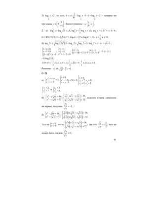 81
3) 1
9
log 2x ≥ , то есть 1 1
9 9
1
0 : log 1 1 log 2
81
x x x< ≤ − + = − – неверно ни
при каких
1
0;
81
x
⎛ ⎤
∈⎜ ⎥
⎝ ⎦
. Значит решение
1
;
9
x
⎡ ⎞
∈ ∞⎟⎢
⎣ ⎠
.
2. а) 2 2 2
4 4 4 4 4
1
log log 1,5; log log 1,5; log ; 2 3 0
2
x x x x x t t t+ > + > = + − > ;
(t–1)(2t+3)>0; t<–1,5 и t>1; log4x<–1,5 и log4x>1;
1
0
8
x< < и х>4;
б) ( )3
log 2 log 2 ; 1 log 2 log 2 3; log 2 ;1 3
x x x x x
x x t t t≤ + ≤ + = + ≤ + ;
( )
( )( ){ {2 2
1 0, 1, 1, 1,3 0 ; 3, ; ; ; 1 11 2 0 2 1
2 01 3
t t t tt t tt t t
t tt t
⎧ ⎧+ ≥ ≥ −⎪ ⎪ ≥ − ≥ −+ ≥ ≥ − − ≤ ≤⎨ ⎨ − + ≤ − ≤ ≤
⎪ ⎪ + − ≤+ ≤ + ⎩⎩
;
–1≤logx2≤1.
1) 0<x<1:
1 1
2 ; 0
2
x x
x
≥ ≥ < ≤ ; 2) х>1:
1
2 ; 2x x
x
≤ ≤ ≥ .
Решение: [ )1(0; ] 2;
2
x∈ ∪ ∞ .
С–21
а)
2
15 56 2
1 2
1 2
0, 0,
1; 15 56 0; 7, 8,
5 5 2, 3
y y
x x
x y y y y
y x x y x x
− +
⎧≥⎧ ≥⎧ ⎪ ⎪= − + = = =⎨ ⎨ ⎨
− =⎩ = −⎪ ⎪ = =⎩ ⎩
1
1
2,
7
x
y
=⎧
⎨ =
⎩
и 2
2
3,
8;
x
y
=⎧
⎨ =
⎩
б)
( )
( )
2
2
36,36,
; ;
72 72
x x x y yx y xy
y x xy y y y x x
⎧ − =⎧⎪ ⎪− =
⎨ ⎨
− = − =⎪⎩ ⎪⎩
поделим второе уравнение
на первое, получим: 2
y
x
= − ;
б)
( )
( )
2
2
36,36,
;
72 72.
x x x y yx xy
y x xy y y y x x
⎧ − =⎧⎪ ⎪− =
⎨ ⎨
− = − =⎪⎩ ⎪⎩
1) если { 0
0
x
y
>
>
, тогда
( )
( )
36,
;
72
x x x y y
y y y x x
⎧ − =⎪
⎨
− =⎪⎩
так что
1
2
x
y
= − , чего не
может быть, так как 0
x
y
≥ ;
 