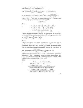 91
б) y′ = ( ) 1333 )1(3)1( −++=
′
+ xxxxx .
2. а)
1 1 1 1
( ) (3 1) ln 3 1
3 1 3 (3 1) 3
f x dx dx d x x C
x x
= = ⋅ + = + +
+ +
∫ ∫ ∫ ;
б)
5 1
5 51 1 (2 7)
( ) (2 7) (2 7) (2 7)
2 2 5 1
x
f x dx x dx x d x C
+
+
= + = ⋅ + + = ⋅ +
+
∫ ∫ ∫ .
3. f′(x) = (2x
)′ = 2x
ln2 = f(x) ln2, значит, функция f(x) = 2x
является ре-
шением дифференциального уравнения y′ = y ln2.
Вариант 2
ПС–1
1.
( ) ( )
( )( ) =
−+
++−
=
−
+
+
+
−
549549
549549
549
549
549
549
22
322
8081
80572818057281
=
−
++++−
= .
2. Пусть рабочий изготовил x деталей, тогда по плану он должен был
изготовить 0,6x деталей, следовательно, рабочий перевыполнил план
на %
3
2
66%100
3
2
%100
6,0
6,0
=⋅=⋅
−
x
xx
.
ПС–2
1. Пусть путь равен S км, тогда поезд тратил 75
S ч на этот путь до
увеличения скорости, а стал тратить 80
S ч после увеличения скоро-
сти, следовательно, время затрачиваемое поездом на один и тот же
путь уменьшилось на
575 80 100% 100% 6,25%
80
75
S S
S
−
⋅ = ⋅ =
2. Уравнение прямой имеет вид y = kx + b, у параллельных прямых ко-
эффициент k при x совпадают, значит, искомая прямая имеет вид
y = b – 0,5x. Подставим точку M(–1; 3) в это уравнение: 3=b+0,5; b=2,5,
следовательно, искомая прямая y = 2,5 – 0,5x.
ПС–3
1. =
−
−+−
−+−
−
ba
babbaa
bbaa
ba
2
:
24
3223
22
44
=
−+−
−
⋅
−−+−
++−
=
)()(
2
)2()2)(2(
))()((
22
22
babbaa
ba
bababa
bababa
12))()(12)(2(
)2)()()((
22
22
−+
+
=
−+−+−
−++−
=
ba
ba
babababa
babababa
.
 