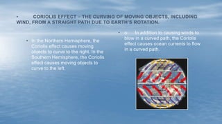• o In addition to causing winds to
blow in a curved path, the Coriolis
effect causes ocean currents to flow
in a curved path.
• In the Northern Hemisphere, the
Coriolis effect causes moving
objects to curve to the right. In the
Southern Hemisphere, the Coriolis
effect causes moving objects to
curve to the left.
• CORIOLIS EFFECT – THE CURVING OF MOVING OBJECTS, INCLUDING
WIND, FROM A STRAIGHT PATH DUE TO EARTH’S ROTATION.
 