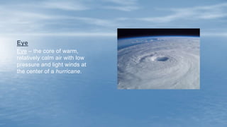 Eye – the core of warm,
relatively calm air with low
pressure and light winds at
the center of a hurricane.
Eye
 
