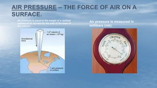 Air pressure is measured in
millibars (mb).
Air pressure is equal to the weight of a vertical
column of air divided by the area of the base of
the column.
AIR PRESSURE – THE FORCE OF AIR ON A
SURFACE.
 