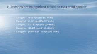 • Category 1: 74-95 mph (119-153 km/hr)
• Category 2: 96-110 mph (154-177 km/hr)
• Category 3: 111-130 mph (178-209 km/hr)
• Category 4: 131-155 mph (210-249 km/hr)
• Category 5: greater than 155 mph (249 km/hr)
Hurricanes are categorized based on their wind speeds:
 