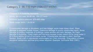 • Category 2: A Moderate Hurricane
• Winds: 96-110 mph, 84-96 kts, 154-177 km/h
• Minimum surface pressure: 979-965 mbar
• Storm surge: 6-8 ft, 1.8-2.6 m
• Considerable damage to shrubbery and tree foliage; some trees blown down. Major
damage to exposed mobile homes. Extensive damage to poorly constructed signs. Some
damage to roofing materials of buildings; some window and door damage. No major
damage to buildings. Coast roads and low-lying escape routes inland cut by rising water 2
to 4 hours before arrival of hurricane center. Considerable damage to piers. Marinas
flooded. Small craft in unprotected anchorages torn from moorings. Evacutation of some
shoreline residences and low-lying areas required. Example: Hurricane Bob (1991).
Category 2: 96-110 mph (154-177 km/hr)
 