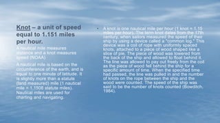 A nautical mile measures
distance and a knot measures
speed (NOAA)
A nautical mile is based on the
circumference of the earth, and is
equal to one minute of latitude. It
is slightly more than a statute
(land measured) mile (1 nautical
mile = 1.1508 statute miles).
Nautical miles are used for
charting and navigating.
Knot – a unit of speed
equal to 1.151 miles
per hour.
• A knot is one nautical mile per hour (1 knot = 1.15
miles per hour). The term knot dates from the 17th
century, when sailors measured the speed of their
ship by using a device called a "common log." This
device was a coil of rope with uniformly spaced
knots, attached to a piece of wood shaped like a
slice of pie. The piece of wood was lowered from
the back of the ship and allowed to float behind it.
The line was allowed to pay out freely from the coil
as the piece of wood fell behind the ship for a
specific amount of time. When the specified time
had passed, the line was pulled in and the number
of knots on the rope between the ship and the
wood were counted. The speed of the ship was
said to be the number of knots counted (Bowditch,
1984).
 