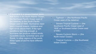 • Typhoon — (the Northwest Pacific
Ocean west of the dateline)
• Severe Tropical Cyclone — (the
Southwest Pacific Ocean west of
160E or Southeast Indian Ocean east
of 90E)
• Severe Cyclonic Storm — (the
North Indian Ocean)
• Tropical Cyclone — (the Southwest
Indian Ocean)
• A hurricane is a severe tropical storm
that forms in the North Atlantic Ocean,
the Northeast Pacific Ocean east of
the dateline, or the South Pacific
Ocean east of 160E. Hurricanes need
warm tropical oceans, moisture and
light winds above them. If the right
conditions last long enough, a
hurricane can produce violent winds,
incredible waves, torrential rains and
floods. In other regions of the world,
these types of storms have different
names.
 