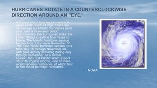 • A tropical storm becomes a hurricane
when winds reach 74 mph. There are
on average six Atlantic hurricanes each
year; over a three-year period,
approximately five hurricanes strike the
United States coastline from Texas to
Maine. The Atlantic hurricane season
begins June 1 and ends November 30.
The East Pacific hurricane season runs
from May 15 through November 30,
with peak activity occurring during July
through September. In a normal
season, the East Pacific would expect
15 or 16 tropical storms. Nine of these
would become hurricanes, of which four
or five would be major hurricanes.
HURRICANES ROTATE IN A COUNTERCLOCKWISE
DIRECTION AROUND AN "EYE."
• NOAA
 