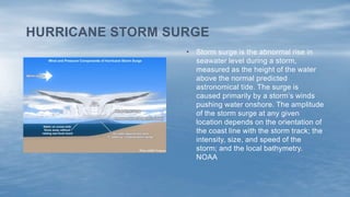 • Storm surge is the abnormal rise in
seawater level during a storm,
measured as the height of the water
above the normal predicted
astronomical tide. The surge is
caused primarily by a storm’s winds
pushing water onshore. The amplitude
of the storm surge at any given
location depends on the orientation of
the coast line with the storm track; the
intensity, size, and speed of the
storm; and the local bathymetry.
NOAA
HURRICANE STORM SURGE
 