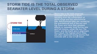 • Storm tide is the total observed
seawater level during a storm,
resulting from the combination of
storm surge and the astronomical
tide. Astronomical tides are caused by
the gravitational pull of the sun and
the moon and have their greatest
effects on seawater level during new
and full moons—when the sun, the
moon, and the Earth are in alignment.
As a result, the highest storm tides
are often observed during storms that
coincide with a new or full moon.
• NOAA
STORM TIDE IS THE TOTAL OBSERVED
SEAWATER LEVEL DURING A STORM
 