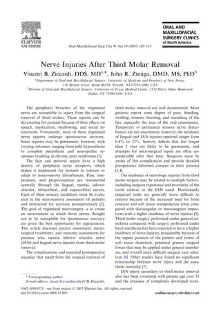 Nerve Injuries After Third Molar Removal
Vincent B. Ziccardi, DDS, MDa,*, John R. Zuniga, DMD, MS, PhDb
a
Department of Oral and Maxillofacial Surgery, University of Medicine and Dentistry of New Jersey,
110 Bergen Street, Room B-854, Newark, NJ 07103-2400, USA
b
Division of Oral and Maxillofacial Surgery, University of Texas Medical Center, 5323 Harry Hines Boulevard,
Dallas, TX 75390-9109, USA
The peripheral branches of the trigeminal
nerve are susceptible to injury from the surgical
removal of third molars. These injuries can be
devastating for patients because of their eﬀects on
speech, mastication, swallowing, and social in-
teractions. Fortunately, most of these trigeminal
nerve injuries undergo spontaneous recovery.
Some injuries may be permanent, however, with
varying outcomes ranging from mild hypoesthesia
to complete paresthesia and neuropathic re-
sponses resulting in chronic pain syndromes [1].
The face and perioral region have a high
density of peripheral nerve receptors, which
makes it unpleasant for patients to tolerate or
adapt to neurosensory disturbances. Pain, tem-
perature, and proprioception are transmitted
centrally through the lingual, mental, inferior
alveolar, infraorbital, and supraorbital nerves.
Each of these sensory modalities must be evalu-
ated in the neurosensory assessment of patients
and monitored for recovery postoperatively [2].
The goal of trigeminal microsurgery is to create
an environment in which those nerves thought
not to be susceptible for spontaneous recovery
are given the best opportunity for regeneration.
This article discusses patient assessment, micro-
surgical treatments, and outcome assessments for
patients who sustain inferior alveolar nerve
(IAN) and lingual nerve injuries from third molar
removal.
The complications and expected postoperative
sequelae that result from the surgical removal of
third molar removal are well documented. Most
patients report some degree of pain, bleeding,
swelling, trismus, bruising, and stretching of the
lips, especially the area of the oral commissure.
Temporary or permanent sensory nerve distur-
bances are not uncommon; however, the incidence
of lingual and IAN injuries reported ranges from
0.4% to 22%. Sensory deﬁcits that last longer
than 1 year are likely to be permanent, and
attempts for microsurgical repair are often un-
predictable after that time. Surgeons must be
aware of this complication and provide detailed
preoperative informed consent to their patients
[3,4].
The incidence of neurologic injuries from third
molar surgery may be related to multiple factors,
including surgeon experience and proximity of the
tooth relative to the IAN canal. Horizontally
impacted teeth are generally more diﬃcult to
remove because of the increased need for bone
removal and soft tissue manipulation when com-
pared with distoangular or mesioangular impac-
tions with a higher incidence of nerve injuries [5].
Third molar surgery performed under general an-
esthesia compared with surgery performed under
local anesthesia has been reported to have a higher
incidence of nerve injuries, presumably because of
the supine position of the patient and extent of
soft tissue dissection, potential greater surgical
forces that may be applied under general anesthe-
sia, and overall more diﬃcult surgical case selec-
tion [6]. Other studies have found no signiﬁcant
relationship between nerve injury and the anes-
thetic modality [7].
IAN injury secondary to third molar removal
also has been correlated with patient age over 35
and the presence of completely developed roots.
* Corresponding author.
E-mail address: ziccarvb@umdnj.edu (V.B. Ziccardi).
1042-3699/07/$ - see front matter Ó 2007 Elsevier Inc. All rights reserved.
doi:10.1016/j.coms.2006.11.005 oralmaxsurgery.theclinics.com
Oral Maxillofacial Surg Clin N Am 19 (2007) 105–115
 