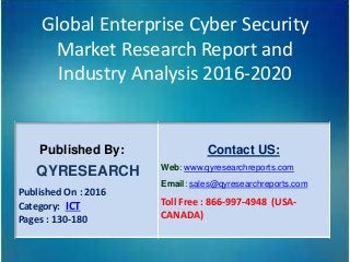 Global Enterprise Cyber Security
Market Research Report and
Industry Analysis 2016-2020
Published By:
QYRESEARCH
Published On : 2016
Category: ICT
Pages : 130-180
Contact US:
Web: www.qyresearchreports.com
Email: sales@qyresearchreports.com
Toll Free : 866-997-4948 (USA-
CANADA)
 