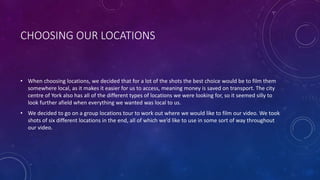 CHOOSING OUR LOCATIONS
• When choosing locations, we decided that for a lot of the shots the best choice would be to film them
somewhere local, as it makes it easier for us to access, meaning money is saved on transport. The city
centre of York also has all of the different types of locations we were looking for, so it seemed silly to
look further afield when everything we wanted was local to us.
• We decided to go on a group locations tour to work out where we would like to film our video. We took
shots of six different locations in the end, all of which we’d like to use in some sort of way throughout
our video.
 