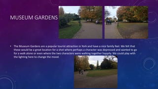 MUSEUM GARDENS
• The Museum Gardens are a popular tourist attraction in York and have a nice family feel. We felt that
these would be a great location for a shot where perhaps a character was depressed and wanted to go
for a walk alone or even where the two characters were walking together happily. We could play with
the lighting here to change the mood.
 