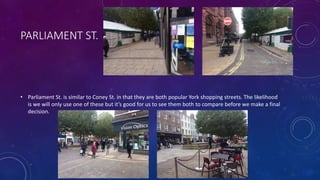 PARLIAMENT ST.
• Parliament St. is similar to Coney St. in that they are both popular York shopping streets. The likelihood
is we will only use one of these but it’s good for us to see them both to compare before we make a final
decision.
 