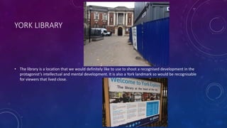 YORK LIBRARY
• The library is a location that we would definitely like to use to shoot a recognised development in the
protagonist’s intellectual and mental development. It is also a York landmark so would be recognisable
for viewers that lived close.
 
