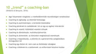 10 „trend” a coaching-ban
(Skibbins & Berquist, 2016)
 Agyi folyamatok vizsgálata: a viselkedésminták neurobiológiai vonatkozásai
 Coaching és egészség: az életmód fontossága
 Coaching és pszichoterápia: a területek közeledése
 Coaching pároknak és családoknak: túl az egy-az-egyhez interakción
 Coaching és vezető: különböző vezetési stílusok
 Coaching és döntéshozás: multidiszciplinaritás
 Coaching és átmenetek: az életünket meghatározó események
 Coaching a megvalósulás, a jelentés és a generativitás szolgálatában:
önmagunkon túl
 Coaching egy életen át: nem csak az életközépi válságban
 Coaching a léleknek és a szellemnek: az erőforrások felszínre hozása
 