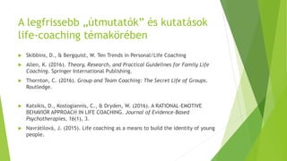 A legfrissebb „útmutatók” és kutatások
life-coaching témakörében
 Skibbins, D., & Bergquist, W. Ten Trends in Personal/Life Coaching
 Allen, K. (2016). Theory, Research, and Practical Guidelines for Family Life
Coaching. Springer International Publishing.
 Thornton, C. (2016). Group and Team Coaching: The Secret Life of Groups.
Routledge.
 Katsikis, D., Kostogiannis, C., & Dryden, W. (2016). A RATIONAL-EMOTIVE
BEHAVIOR APPROACH IN LIFE COACHING. Journal of Evidence-Based
Psychotherapies, 16(1), 3.
 Navrátilová, J. (2015). Life coaching as a means to build the identity of young
people.
 