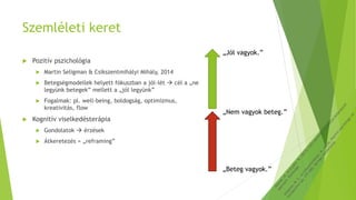 Szemléleti keret
 Pozitív pszichológia
 Martin Seligman & Csíkszentmihályi Mihály, 2014
 Betegségmodellek helyett fókuszban a jól-lét  cél a „ne
legyünk betegek” mellett a „jól legyünk”
 Fogalmak: pl. well-being, boldogság, optimizmus,
kreativitás, flow
 Kognitív viselkedésterápia
 Gondolatok  érzések
 Átkeretezés = „reframing”
„Nem vagyok beteg.”
„Jól vagyok.”
„Beteg vagyok.”
 