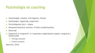 Pszichológia és coaching
 Hasonlóságok: empátia, értő figyelem, helyzet
 Különbségek: végzettség, szupervízió
 Pszichológushoz járni = stigma
 Kompetenciahatárok ismerete  kliens továbbirányítása
 Dilemmák
 Szeparáció vs integráció?  7 szakember megkérdezése alapján: integráció a
hatékonyabb
 Pénzügyi szempont
 Érzelmi szempont
(Martinez, 2016)
 