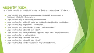 Asszertív jogok
(M. J. Smith nyomán, in: Psychiatria Hungarica, Áttekintő tanulmányok, 592-593.o.)
 Jogod van ahhoz, hogy önmagad dönts viselkedésed, gondolataid és érzéseid felől és
felelősséget vállalj a következményekért.
 Jogod van ahhoz, hogy ne indokold meg a cselekedeteidet.
 Jogod van ahhoz, hogy felülbíráld, felelős vagy-e más emberek problémáinak megoldásában.
 Jogod van ahhoz, hogy megváltoztasd a véleményedet.
 Jogod van ahhoz, hogy hibát kövess el – és vállald a következményeket.
 Jogod van ahhoz, hogy azt mondd: „nem tudom”.
 Jogod van ahhoz, hogy mások jószándékától függetlenül magad birkózz meg a problémáiddal.
 Jogod van ahhoz, hogy ne logikusan dönts.
 Jogod van ahhoz, hogy azt mondd: „nem értem”.
 Jogod van ahhoz, hogy azt mondd: „nem érdekel”.
 Jogod van ahhoz, hogy nemet mondjál anélkül, hogy bűntudatot éreznél.
 