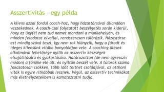 Asszertivitás – egy példa
A kliens azzal fordul coach-hoz, hogy házastársával állandóan
veszekednek. A coach-csal folytatott beszélgetés során kiderül,
hogy az ügyfél nem tud nemet mondani a munkahelyén, és
minden feladatot elvállal, rendszeresen túlórázik. Házastársa
ezt mindig szóvá teszi, így nem sok hiányzik, hogy a fáradt és
ideges kliensünk vitába bonyolódjon vele. A coaching ülések
alkalmával lehetősége nyílik az asszertív készségek
elsajátítására és gyakorlására. Határozottan (de nem agresszív
módon) a főnöke elé áll, és nyíltan beszél vele. A túlórák száma
fokozatosan csökken, több időt tölthet családjával, az otthoni
viták is egyre ritkábbak lesznek. Végül, az asszertív technikákat
más élethelyzetekben is kamatoztatni tudja.
 
