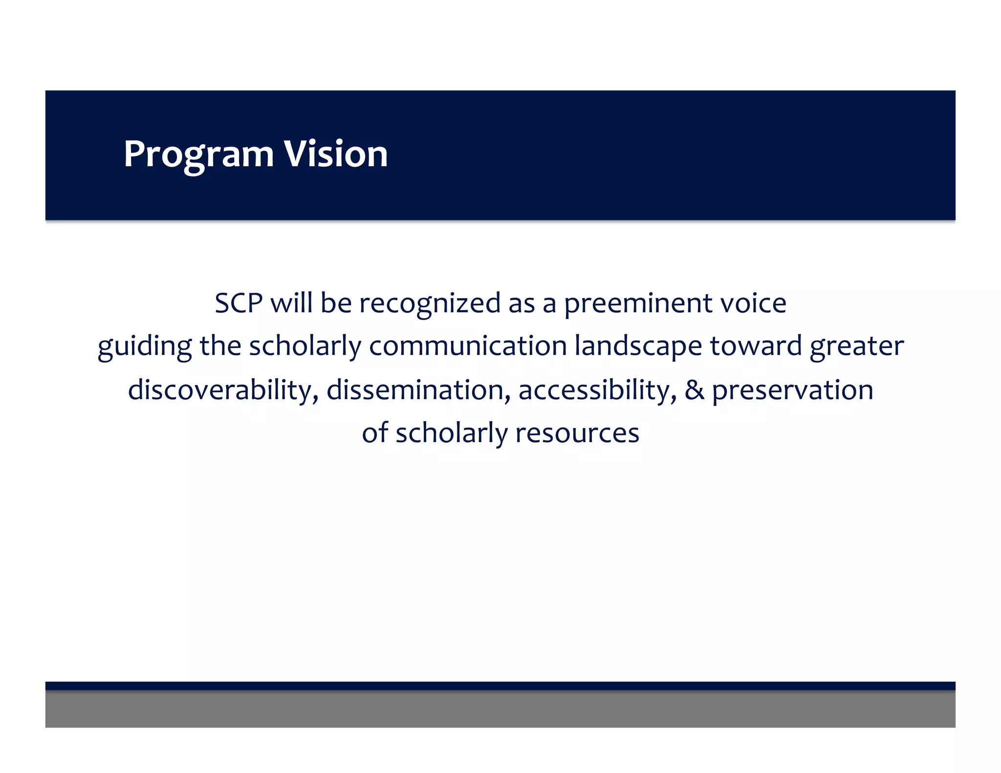 Program	Vision	
SCP	will	be	recognized	as	a	preeminent	voice		
guiding	the	scholarly	communication	landscape	toward	greater	
discoverability,	dissemination,	accessibility,	&	preservation		
of	scholarly	resources	
 
