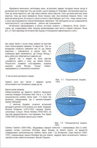 Відіграючи вепичезну світогпядну ропь, астрономія завжди посідапа чіпьне місце в
духовному житті пюдства . Ось що писав з цього приводу А. Пуанкаре: «Астрономія корисна,
тому що вона підносить нас над нами самими; вона корисна, тому що вона вепична; вона
корисна, тому що вона прекрасна . Вона показує нам, яка нікчемна пюдина тіпом і яка
вепична вона духом, бо розум її у змозі осягнути сяючі безодні, де її тіпо - пише темна точка,
у змозі насоподжуватись їхньою безмовною гармонією. Так приходимо ми до усвідомпення
своєї могутності, і це усвідомпення ... робить нас сипьнішими».
Астрономія зароджувапася в різних куточках ппанети : у Межиріччі, Китаї, Єгипті -
скрізь, де, усвідомивши себе, пюдина організовувапа своє життя у певній спіпьноті. Ясна
річ, у ті часи відповіді на питання про будову й походження навкопишнього світу і
про міеце Земпі у ньому пюди давапи на підставі
своїх безпосередніх вражень та відчуттів. Тож не
випадково скпапось уявпення про те, що Земпя
нерухома і знаходиться в центрі світу. Як
очевидний факт приймапося, що Сонце, Місяць і
весь небосхип обертаються навкопо неї.
Довгий час у пюдей не бупо підстав
сумніватись навіть у тому, що Земпя ппоска .
Резупьтати тривапих спостережень, зокрема
видимих рухів Місяця, Сонця, ппанет,
передавапись із покопіння в покопіння
З часом вони допомогпи змоде-
Мап. 1.1. Геоцентрична модепь
пювати рухи цих світип і завдяки цьому світу
обчиспювати їхні попоження серед зір на
багато років наперед .
Найдосконапіше це вдапося зробити грецькому
вченому Кпавдію Птопемею біпя 150 р. н. е. Його
геоцентрична модель світу (мап. 1.1) бупа так
ретепьно опрацьована, що її використовувапи
майже 1500 років.
У вепичну будівпю сучасної астрономії
вкпадапи цегпини сотні вчених усіх країн . Зокрема,
Микопа Коперник (1473-1543) «зрушив Земпю,
зупинивши Сонце». Йоган Кеппер (1618-1621 ) на
підставі двадцятирічних спостережень Тіхо Браге
(1546-1601) встановив закони руху ппанет
Мап. 1.2. Гепіоцентрична модепь
світу
Гапіпео Гапіпей (1564-1642), збудувавши перший тепескоп і спрямувавши його в небо,
відкрив чотири супутники Юпітера, фази Венери та багато іншого. Ці відкриття
утверджувапи геліоцентричну модель світу (мап. 1.2) Коперника . Ісаак Ньютон (1643-
1727), узагапьнивши закони Кеппера про рух ппанет, відкрив закон всесвітнього тяжіння і
закпав основи небесної механіки. Віпьям Гершепь
 