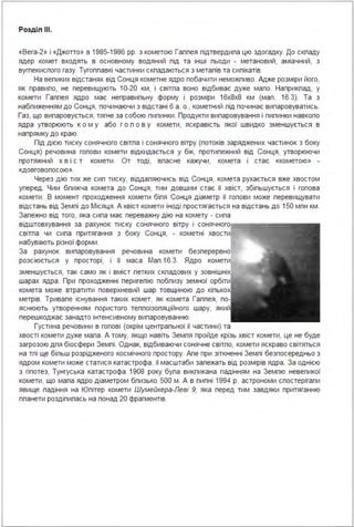 Розділ ІІІ.
«Вега-2» і «Джотто» в 1985-1986 рр. з кометою Галлея підтвердила цю здогадку. До складу
ядер комет входять в основному водяний лід та інші льоди - метановий, аміачний, з
вуглекислого газу. Тугоплавкі частинки складаються з металів та силікатів.
На великих відстанях від Сонця кометне ядро побачити неможливо. Адже розміри його,
як правило, не перевищують 10-20 км, і світла воно відбиває дуже мало. Наприклад, у
комети Галлея ядро має неправильну форму і розміри 1 6х8х8 км (мал . 16.3). Та з
наближенням до Сонця, починаючи з відстані 6 а . о., кометний лід починає випаровуватись.
Газ, що випаровується, тягне за собою пилинки . Продукти випаровування і пилинки навколо
ядра утворюють ко м у або г о л о в у комети, яскравість якої швидко зменшується в
напрямку до краю.
Під дією тиску сонячного світла і сонячного вітру (потоків заряджених частинок з боку
Сонця) речовина голови комети відкидається у бік, протилежний від Сонця, утворюючи
протяжний х в і с т комети . От тоді, власне кажучи, комета і стає «кометою» -
«ДОВГОВОЛОСОЮ».
Через дію тих же сил тиску, віддаляючись від Сонця, комета рухається вже хвостом
уперед . Чим ближча комета до Сонця, тим довшим стає її хвіст, збільшується і голова
комети . В момент проходження комети біля Сонця діаметр її голови може перевищувати
відстань від Землі до Місяця . А хвіст комети іноді простягається на відстань до 150 млн км .
Залежно від того, яка сила має переважну дію на комету - сила
відштовхування за рахунок тиску сонячного вітру і сонячного.--.~....
світла чи сила притягання з боку Сонця, - кометні хвости
набувають різної форми.
За рахунок випаровування речовина комети безперервно
розсіюється у просторі, і її маса Мал . 1 6.3. Ядро комети
зменшується, так само як і вміст летких складових у зовнішні
шарах ядра . При проходженні перигелію поблизу земної орбіти
комета може втратити поверхневий шар товщиною до кілько
метрів. Тривале існування таких комет, як комета Галлея, по
яснюють утворенням пористого теплоізоляційного шару, який
перешкоджає занадто інтенсивному випаровуванню.
Густина речовини в голові (окрім центральної її частини) та
хвості комети дуже мала . А тому, якщо навіть Земля пройде крізь хвіст комети, це не буде
загрозою для біосфери Землі . Однак, відбиваючи сонячне світло, комети яскраво світяться
на тлі ще більш розрідженого космічного простору. Але при зіткненні Землі безпосередньо з
ядром комети може статися катастрофа . її масштаби залежать від розмірів ядра . За однією
з гіпотез, Тунгуська катастрофа 1908 року була викликана падінням на Землю невеликої
комети, що мала ядро діаметром близько 500 м . А в липні 1994 р. астрономи спостерігали
явище падіння на Юпітер комети Шумейкера-Леві 9, яка перед тим завдяки притяганню
планети розділилась на понад 20 фрагментів.
 