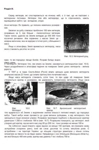 Розділ ІІІ.
Серед метеорів, які спостерігаються на нічному небі, є й такі, що не пов'язані з
метеорними потоками . Метеорні тіпа або метеороїди, що їх спричиняють, мають
індивідуапьні орбіти . Це - випадкові, спора-
дичні метеори . Як правипо, це пипинки невепиких розмірів і
мас.
Загапом за добу спапахує прибпизно 1ОО мпн метеорів,
яскравіших за 5. Ще біпьше - телескопічних метеорів.
Таким чином, щорічно на Земпю випадає до 500 ООО тонн
космічної речовини . Апе порівняно з масою Земпі це -
мізерна вепичина, яка не відіграє істотної ропі у збіпьшенні її
маси .
Якщо в атмосферу Земпі вривається метеороїд, маса
якого становить десятки чи сотні
грам, то він породжує явище боліда. Яскраві бопіди видно
Мап . 16.5. Метеорний дощ
Ііавть удень. rv . з ( 6 6)4. метеорити . ~етеорне т1по, яке впапо на емпю, називається метеоритом мап . 1 . .
Через роздробпення в атмосфері падіння на поверхню Земпі ціпого метеорита - вепика
рідкість.
У 1947 р. в горах Сіхоте-Апіня (Росія) впапи запишки дуже вепикого метеорита
загапьною масою 23 тонни, що скпапо третину його початкової маси .
Якщо маса метеорита становить сотні тонн, то при ударі об поверхню Земпі
утворюється кратер із розмірами, які дорівнюють поперечнику метеорита . Якщо маса
тисяч ·
Мап . 16.6. Мап . 16.7. Аризонський метеоритний
Метеорит кратер
тіпо вдаряється об Земпю з видіпенням значної кіпькості теппової енергії, що породжує
вибух. Такий вибух може призвести до дуже вепиких руйнувань, а від метеорного тіпа
запишаться пише незначні упамки . Яскравим прикпадом подібного є Аризонський кратер
діаметром 1 200 м і гпибиною 180 м (мап . 16.7). Розрахунки показують, що метеорит, який
утворив цей кратер, мусив мати масу від 60 до 200 тис. тонн і розміри не менше 1ОО м .
На «обпиччі» нашої ппанети зараз відомо не менше 150 кратерів, які отримапи назву
астроблем («зоряних ран »), їхній вік сягає десятків та сотень міпьйонів років. Є
астробпеми і на території України : це кіпьцеві структури діаметром у кіпька сотень
кіпометрів на півночі та на півдні країни . Найдавніша з них Іппінецька (Вінницька обпасть),
вік якої бпизько 400 мпн років, кратер має діаметр 7 км і гпибину 700 м .
 