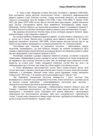 НАША ПЛАНЕТНА СИСТЕ МА
2. Трохи історії. Впродовж останніх 300 років, починаючи з Декарта (1596-1650),
бупо висповпено кіпька десятків космогонічних гіпотез і розгпянуто найрізноманітніші
варіанти ранньої історії Сонячної системи . Серед миспитепів минупого, які намагалися
пояснити її походження, були Ж. Бюффо (1707-1788), І . Кант (1724-1804), П. Паплас (1749-
1827), Дж. Джінс (1877-1946) та інші . Апе всі гіпотези мали один недопік - добре пояснюючи
одну частину спостережних фактів, вони виявлялися безпорадними перед іншою.
Наприклад, гіпотеза Папласа, що припускала виникнення планет із розжареної туманності,
не змогла пояснити особливості розподілу моменту кількості руху між планетами і Сонцем .
При розробці космогонічної гіпотези перш за все необхідно вирішити питання : звідки
взялася матерія, з якої утворились планети?
На сьогодні найбільш імовірним видається варіант, за яким планети утворились із того
ж диска, що й Сонце. Велика роль у розробці цього варіанту належить О. Ю. Шмідту
(видатний математик і астроном, 1891 -1956), котрий першим висунув гіпотезу про те, що
Земля та інші планети сформувалися з холодних допланетних тіл - планетезималей.
Спостережні дані, отримані за допомогою космічних і найпотужніших земних
телескопів, підтверджують, що біля багатьох молодих зір головної послідовності (§21)
справді є навколозоряні пилові обопонки дисковидної форми, які утворилися разом із зорею
під час її формування з протозоряної туманності (§ 23).
Розглянемо можливий сценарій утворення планетної системи, уточнений сучасними
теоретиками . Найважливіше в цьому сценарії те, що він спирається не тільки на єдиний ще
до недавнього часу приклад Сонячної системи, але і на приклади інших планетних систем,
відкритих за останні роки . Теорія походження планетних систем біля зір, хоча і не
сформульована ще остаточно, має тепер під собою надійну спостережну основу.
3. Етапи формування нротопланетного диска . Маса газово-пилового диска, який
оточує протозорю, становить кілька відсотків від маси Сонця і спочатку може мати розміри,
порівнянні з її розмірами . Хімічний склад такого диска відповідає складу міжзоряних
туманностей - 99 % газу і 1 % пилових частинок розмірами від О,1 мкм до 1 мм .
При підвищенні температури протозорі нагрівається і диск, частинки пилу
випаровуються, молекули газу розпадаються на атоми, атоми іонізуються, а розміри диска
за рахунок сильної турбуленції - різнонаправленого хаотичного руху частинок -
збільшуються до кількох десятків астрономічних одиниць.
Для подолання класичних труднощів з перерозподілом моменту кількості руху між
Сонцем і планетами припускається, що Протосонце мало відчутне магнітне попе, яке,
взаємодіючи з іонізованим газом, гальмувало його власне обертання і прискорювало
обертальний рух протопланетної речовини . Далі диск охолоджується, турбулентність
стихає. У ньому знову утворюються тверді пилові частинки - відбувається конденсація. При
цьому основні космічні елементи - водень і гепій -
 